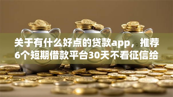 关于有什么好点的贷款app，推荐6个短期借款平台30天不看征信给你