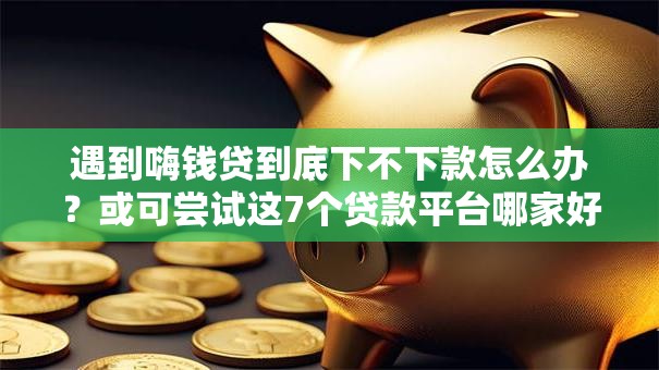 遇到嗨钱贷到底下不下款怎么办？或可尝试这7个贷款平台哪家好