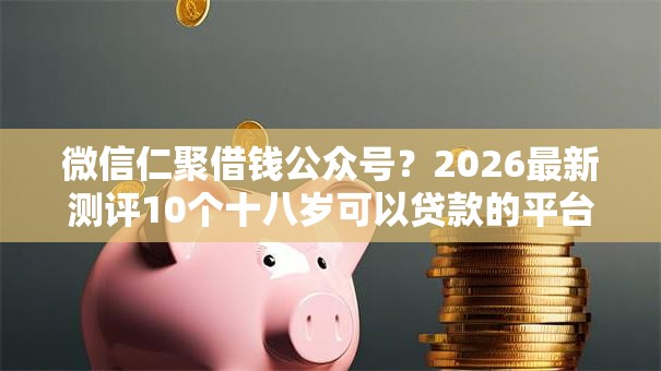 微信仁聚借钱公众号？2026最新测评10个十八岁可以贷款的平台