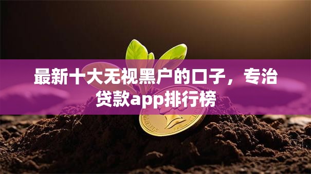 最新十大无视黑户的口子,专治贷款app排行榜 最新十大无视黑户的口子,专治贷款app排行榜