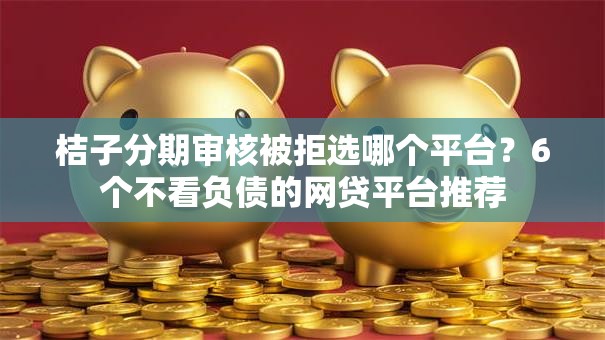 桔子分期审核被拒选哪个平台？6个不看负债的网贷平台推荐