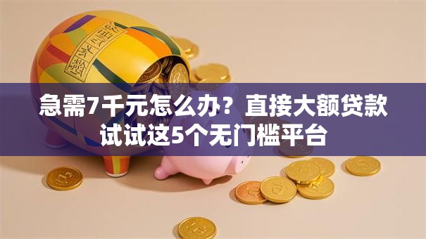 急需7千元怎么办？直接大额贷款试试这5个无门槛平台
