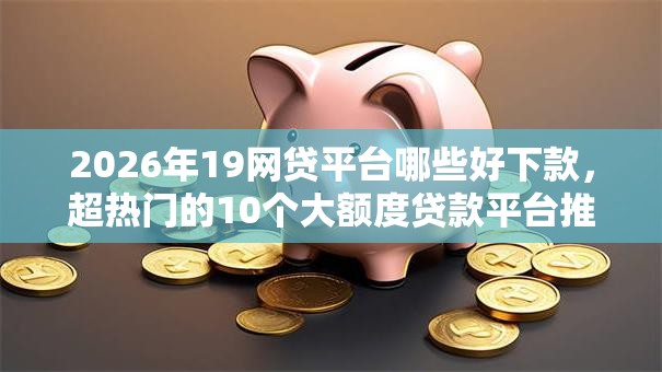 2026年19网贷平台哪些好下款，超热门的10个大额度贷款平台推荐