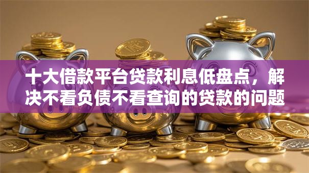 十大借款平台贷款利息低盘点，解决不看负债不看查询的贷款的问题