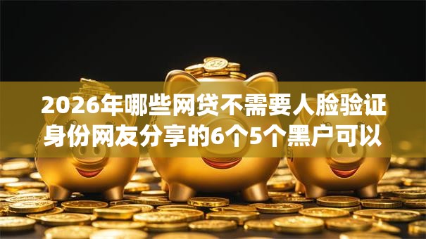 2026年哪些网贷不需要人脸验证身份网友分享的6个5个黑户可以借款的网贷app我觉得不错！