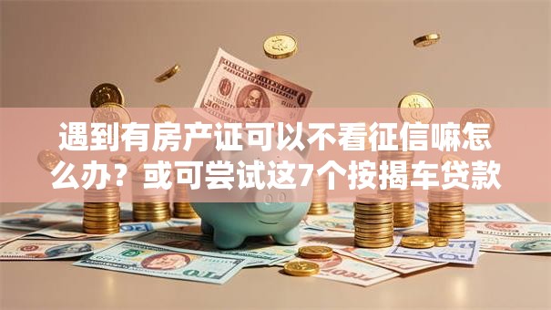 遇到有房产证可以不看征信嘛怎么办?或可尝试这7个按揭车贷款平台 遇到有房产证可以不看征信嘛怎么办?或可尝试这7个按揭车贷款平台