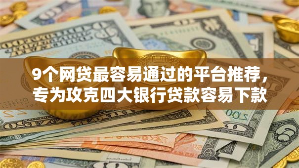 9个网贷最容易通过的平台推荐，专为攻克四大银行贷款容易下款吗难题