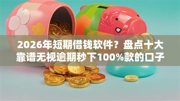 2026年短期借钱软件？盘点十大靠谱无视逾期秒下100%款的口子