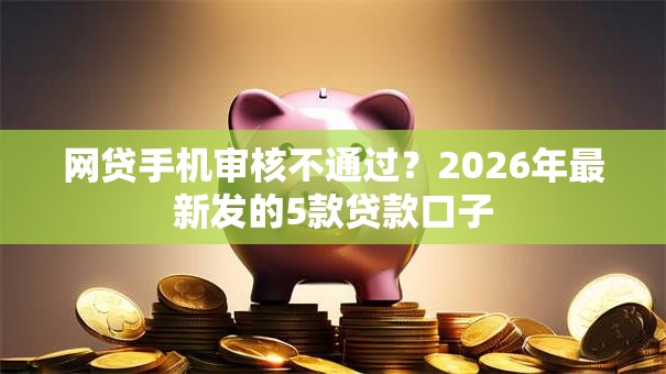 网贷手机审核不通过？2026年最新发的5款贷款口子
