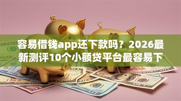容易借钱app还下款吗？2026最新测评10个小额贷平台最容易下款