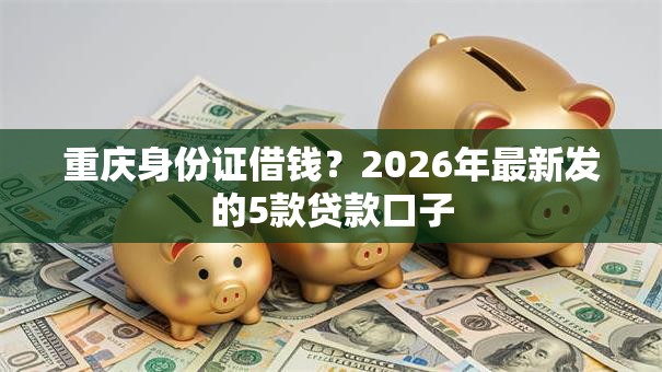 重庆身份证借钱？2026年最新发的5款贷款口子