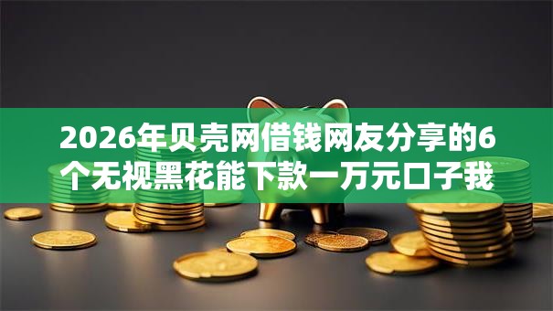 2026年贝壳网借钱网友分享的6个无视黑花能下款一万元口子我觉得不错! 2026年贝壳网借钱网友分享的6个无视黑花能下款一万元口子我觉得不错!