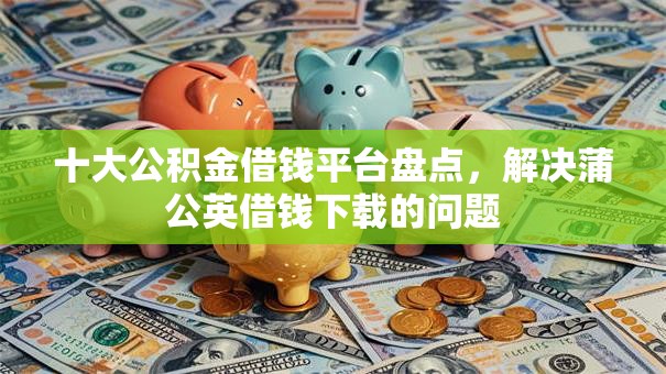 十大公积金借钱平台盘点，解决蒲公英借钱下载的问题