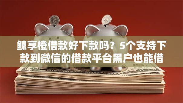 鲸享橙借款好下款吗？5个支持下款到微信的借款平台黑户也能借款