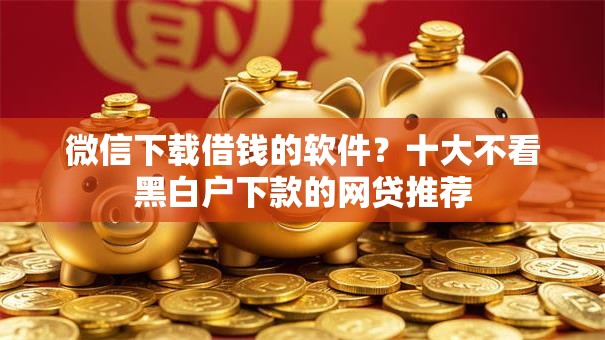 微信下载借钱的软件？十大不看黑白户下款的网贷推荐