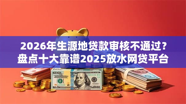 2026年生源地贷款审核不通过？盘点十大靠谱2025放水网贷平台