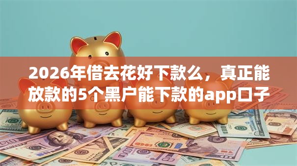 2026年借去花好下款么，真正能放款的5个黑户能下款的app口子下载推荐