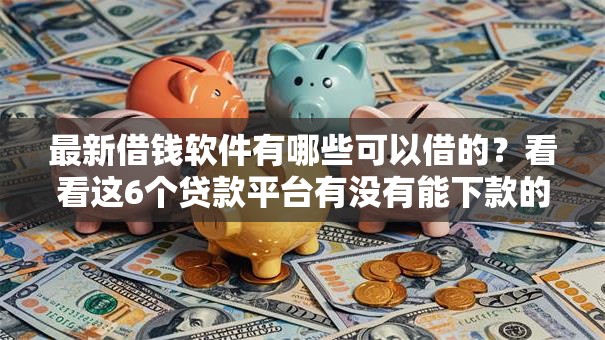 最新借钱软件有哪些可以借的？看看这6个贷款平台有没有能下款的