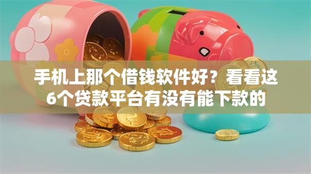 手机上那个借钱软件好？看看这6个贷款平台有没有能下款的