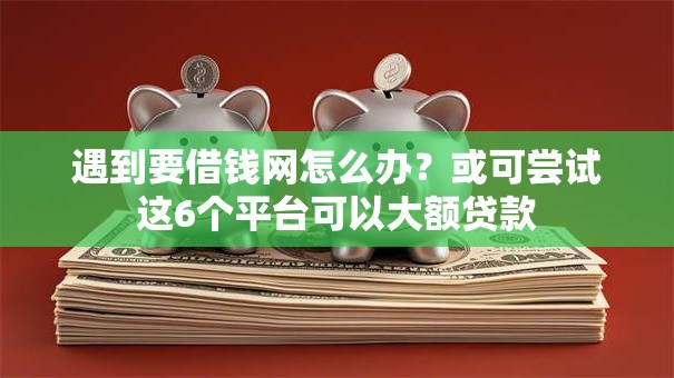 遇到要借钱网怎么办？或可尝试这6个平台可以大额贷款