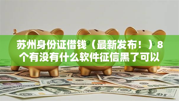 苏州身份证借钱（最新发布！）8个有没有什么软件征信黑了可以贷款
