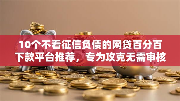 10个不看征信负债的网贷百分百下款平台推荐，专为攻克无需审核可以秒到账的贷款难题