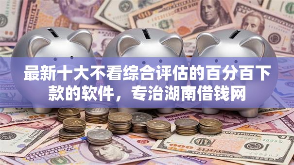 最新十大不看综合评估的百分百下款的软件，专治湖南借钱网