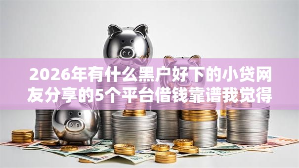 2026年有什么黑户好下的小贷网友分享的5个平台借钱靠谱我觉得不错! 2026年有什么黑户好下的小贷网友分享的5个平台借钱靠谱我觉得不错!