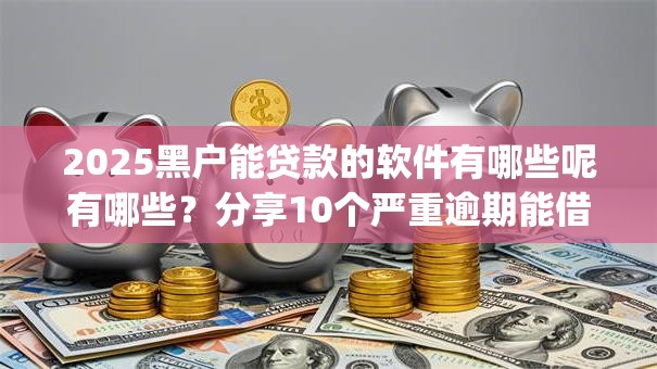 2025黑户能贷款的软件有哪些呢有哪些？分享10个严重逾期能借钱的app网黑口子