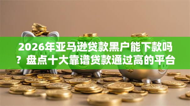 2026年亚马逊贷款黑户能下款吗？盘点十大靠谱贷款通过高的平台