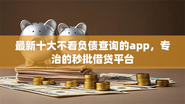 最新十大不看负债查询的app，专治的秒批借贷平台