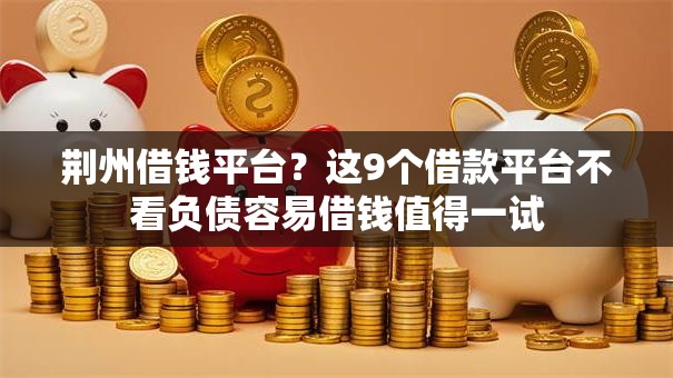 荆州借钱平台？这9个借款平台不看负债容易借钱值得一试
