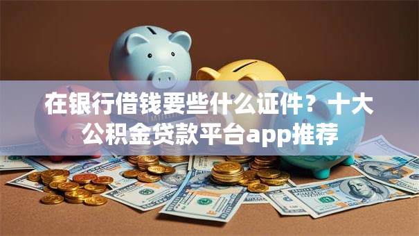 在银行借钱要些什么证件？十大公积金贷款平台app推荐