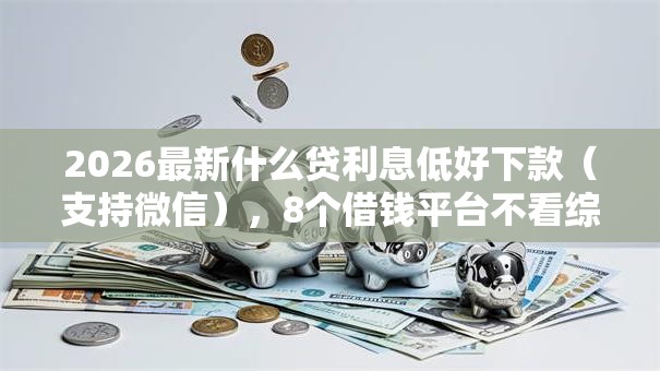 2026最新什么贷利息低好下款(支持微信),8个借钱平台不看综合评估的平台无私分享 2026最新什么贷利息低好下款(支持微信),8个借钱平台不看综合评估的平台无私分享