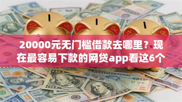 20000元无门槛借款去哪里？现在最容易下款的网贷app看这6个平台