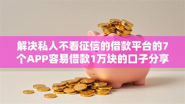 解决私人不看征信的借款平台的7个APP容易借款1万块的口子分享