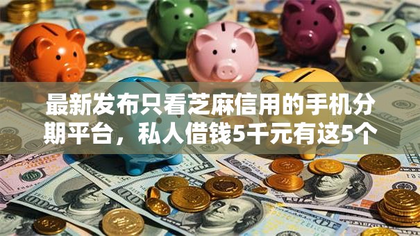 最新发布只看芝麻信用的手机分期平台，私人借钱5千元有这5个渠道