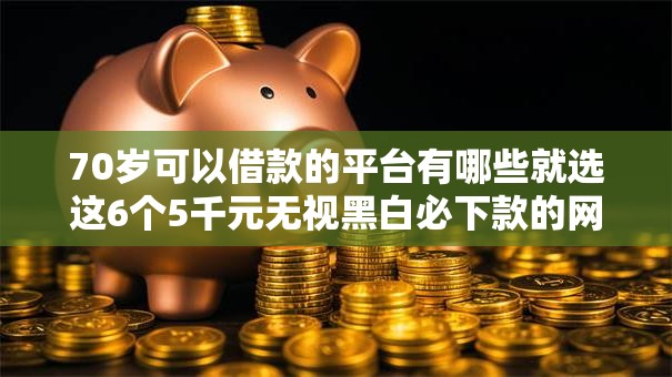 70岁可以借款的平台有哪些就选这6个5千元无视黑白必下款的网贷口子