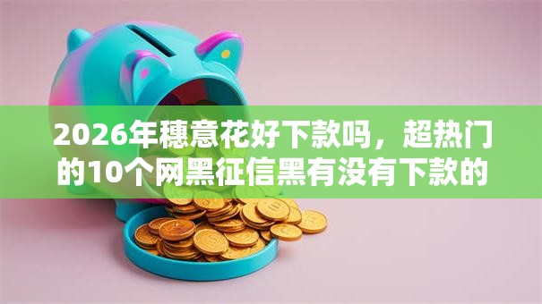 2026年穗意花好下款吗，超热门的10个网黑征信黑有没有下款的口子推荐