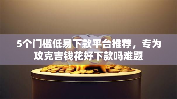 5个门槛低易下款平台推荐，专为攻克吉钱花好下款吗难题