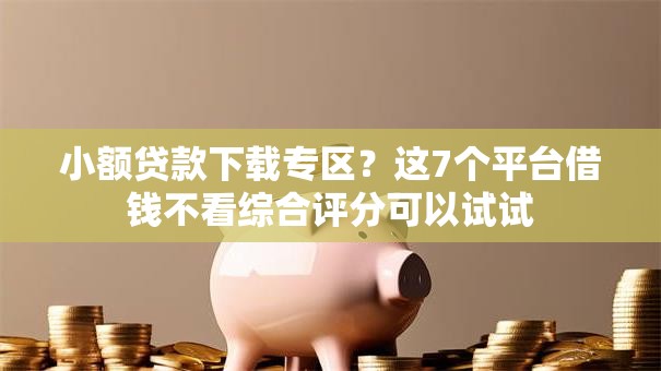 小额贷款下载专区？这7个平台借钱不看综合评分可以试试