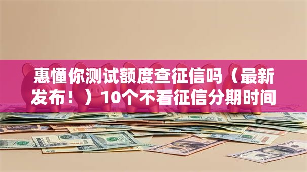 惠懂你测试额度查征信吗（最新发布！）10个不看征信分期时间长的贷款平台
