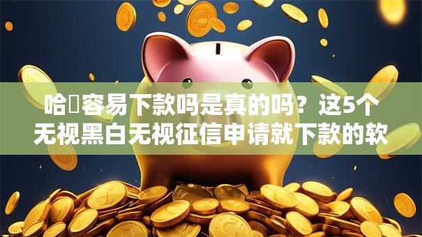哈啰容易下款吗是真的吗？这5个无视黑白无视征信申请就下款的软件可以试试