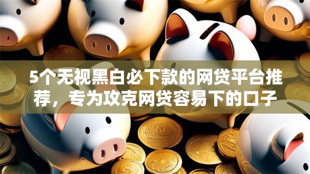 5个无视黑白必下款的网贷平台推荐，专为攻克网贷容易下的口子难题