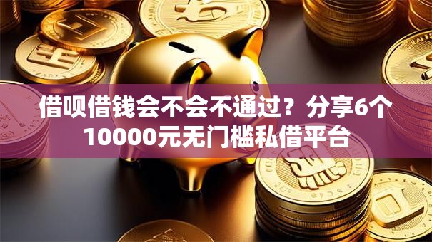 借呗借钱会不会不通过？分享6个10000元无门槛私借平台