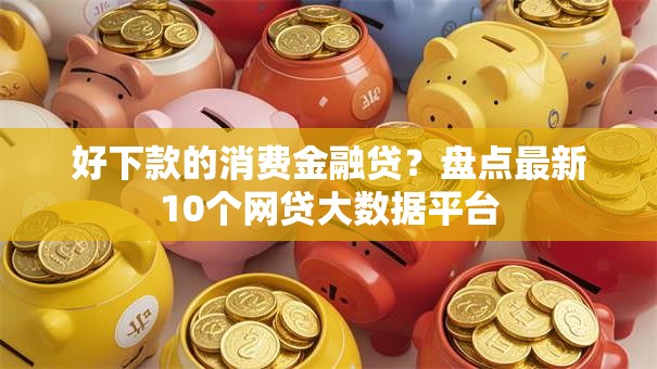 好下款的消费金融贷？盘点最新10个网贷大数据平台