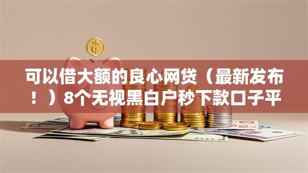 可以借大额的良心网贷（最新发布！）8个无视黑白户秒下款口子平台