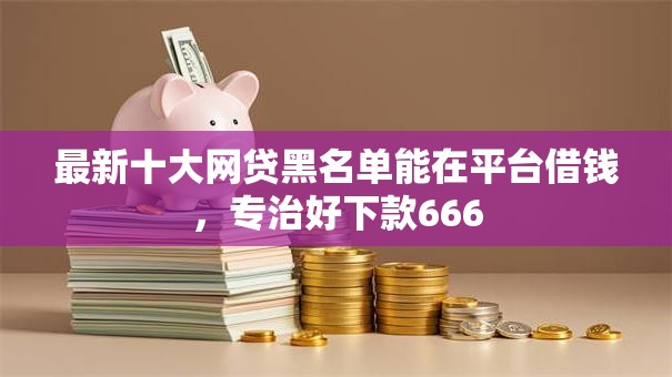 最新十大网贷黑名单能在平台借钱，专治好下款666