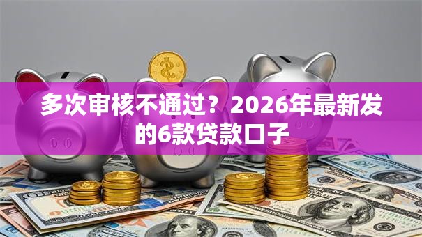 多次审核不通过？2026年最新发的6款贷款口子