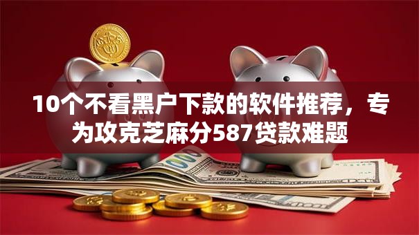 10个不看黑户下款的软件推荐，专为攻克芝麻分587贷款难题